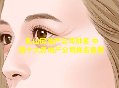 乳山房地产公司排名 中国十大房地产公司排名最新